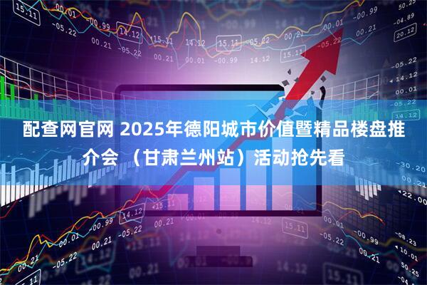 配查网官网 2025年德阳城市价值暨精品楼盘推介会 （甘肃兰州站）活动抢先看