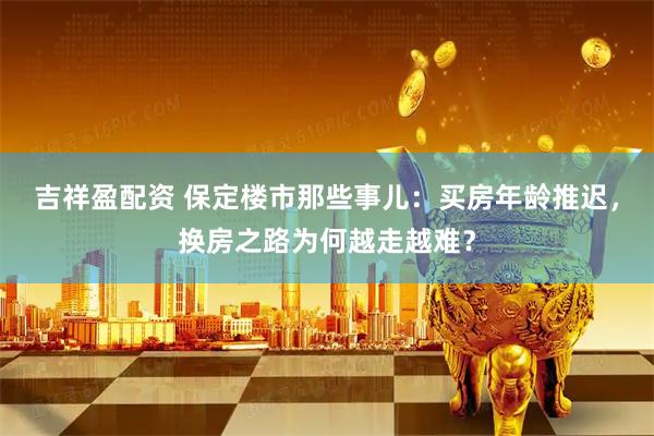 吉祥盈配资 保定楼市那些事儿：买房年龄推迟，换房之路为何越走越难？