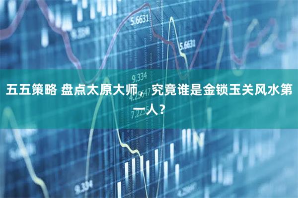 五五策略 盘点太原大师，究竟谁是金锁玉关风水第一人？