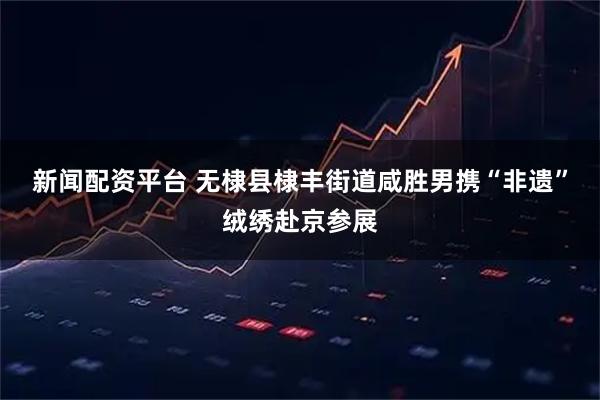 新闻配资平台 无棣县棣丰街道咸胜男携“非遗”绒绣赴京参展