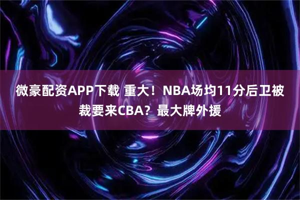 微豪配资APP下载 重大！NBA场均11分后卫被裁要来CBA？最大牌外援