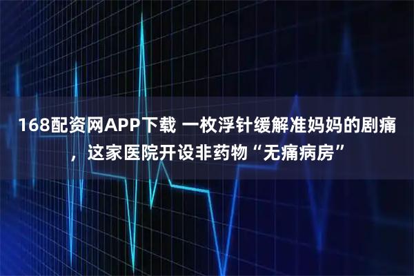 168配资网APP下载 一枚浮针缓解准妈妈的剧痛,这家医院开设非药物“无痛病房”
