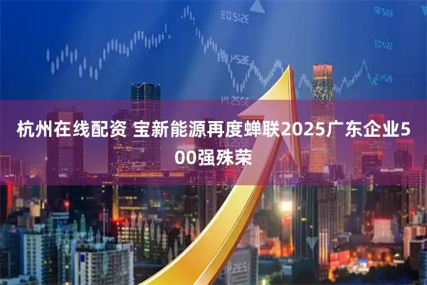 杭州在线配资 宝新能源再度蝉联2025广东企业500强殊荣