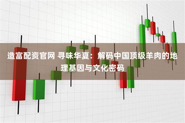 造富配资官网 寻味华夏：解码中国顶级羊肉的地理基因与文化密码