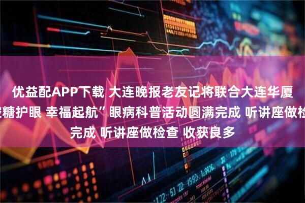 优益配APP下载 大连晚报老友记将联合大连华厦眼科医院“控糖护眼 幸福起航”眼病科普活动圆满完成 听讲座做检查 收获良多