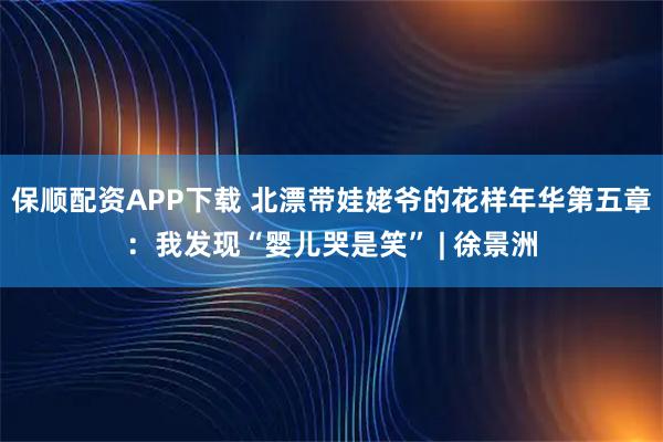 保顺配资APP下载 北漂带娃姥爷的花样年华第五章：我发现“婴儿哭是笑” | 徐景洲