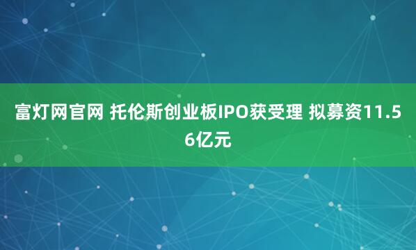 富灯网官网 托伦斯创业板IPO获受理 拟募资11.56亿元