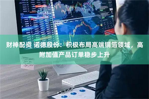 财神配资 诺德股份:积极布局高端铜箔领域,高附加值产品订单稳步上升