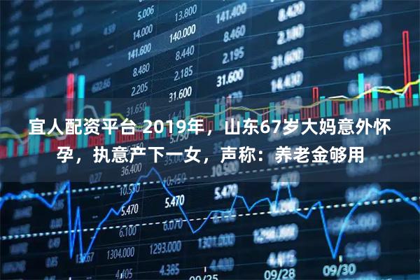 宜人配资平台 2019年，山东67岁大妈意外怀孕，执意产下一女，声称：养老金够用