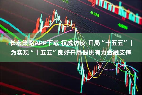 长宏策略APP下载 权威访谈·开局“十五五”丨为实现“十五五”良好开局提供有力金融支撑