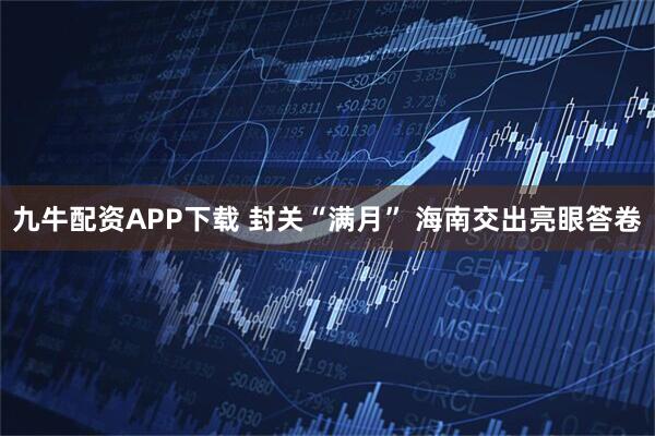 九牛配资APP下载 封关“满月” 海南交出亮眼答卷