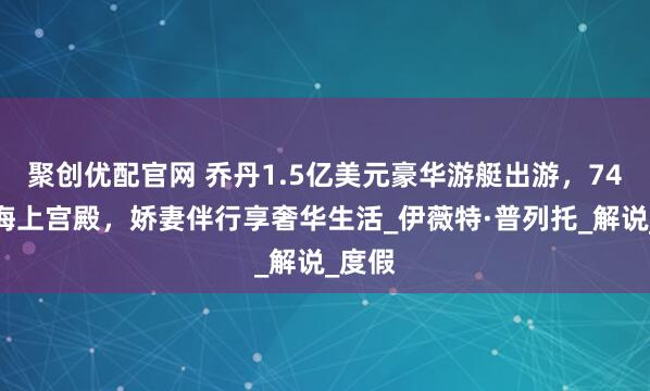 聚创优配官网 乔丹1.5亿美元豪华游艇出游，74米如海上宫殿，娇妻伴行享奢华生活_伊薇特·普列托_解说_度假