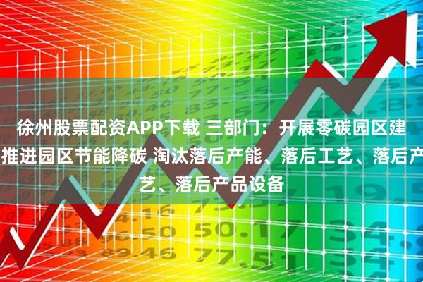 徐州股票配资APP下载 三部门：开展零碳园区建设 大力推进园区节能降碳 淘汰落后产能、落后工艺、落后产品设备
