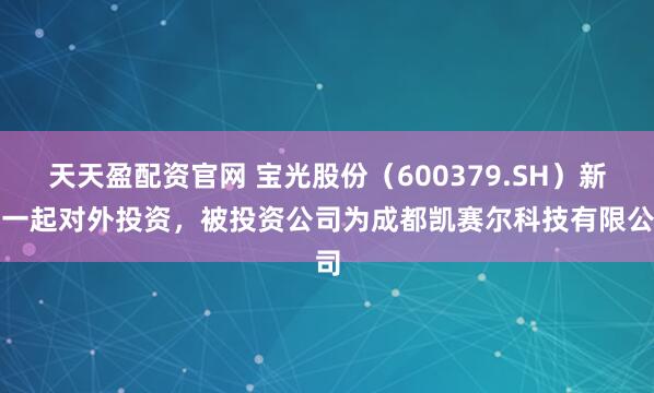 天天盈配资官网 宝光股份（600379.SH）新增一起对外投资，被投资公司为成都凯赛尔科技有限公司