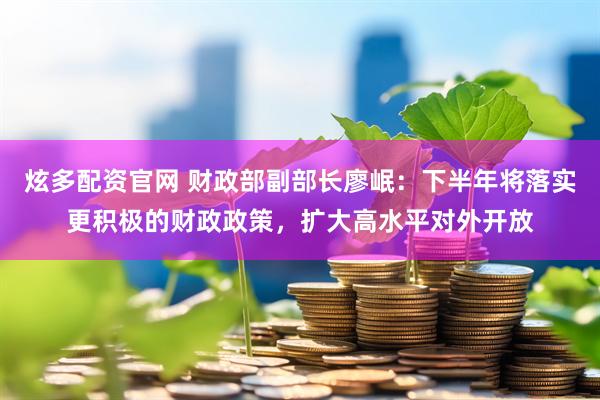 炫多配资官网 财政部副部长廖岷：下半年将落实更积极的财政政策，扩大高水平对外开放
