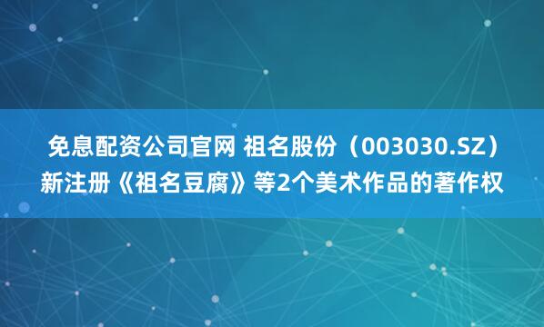 免息配资公司官网 祖名股份（003030.SZ）新注册《祖名豆腐》等2个美术作品的著作权