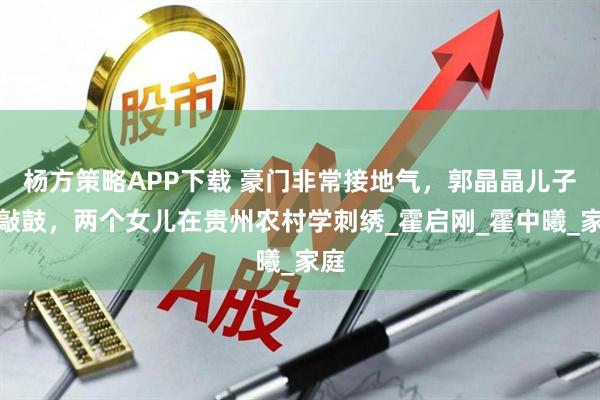杨方策略APP下载 豪门非常接地气，郭晶晶儿子学敲鼓，两个女儿在贵州农村学刺绣_霍启刚_霍中曦_家庭