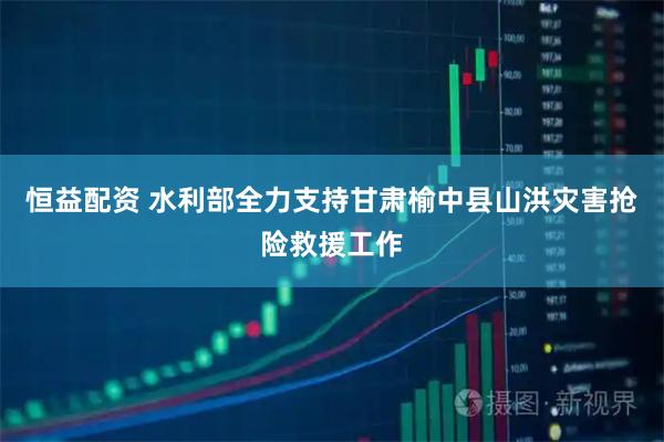 恒益配资 水利部全力支持甘肃榆中县山洪灾害抢险救援工作