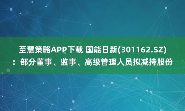 至慧策略APP下载 国能日新(301162.SZ)：部分董事、监事、高级管理人员拟减持股份