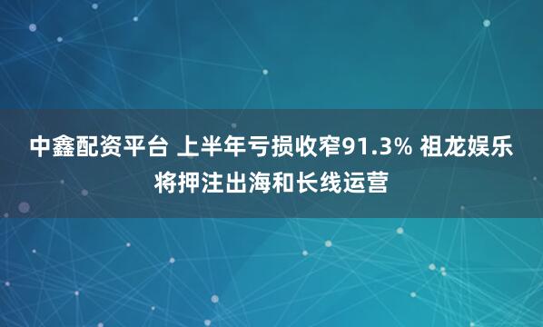 中鑫配资平台 上半年亏损收窄91.3% 祖龙娱乐将押注出海和长线运营
