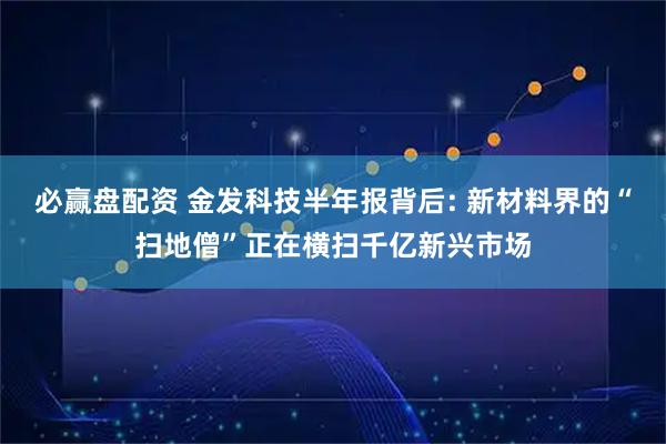 必赢盘配资 金发科技半年报背后: 新材料界的“扫地僧”正在横扫千亿新兴市场