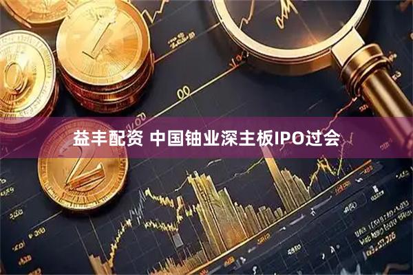 益丰配资 中国铀业深主板IPO过会