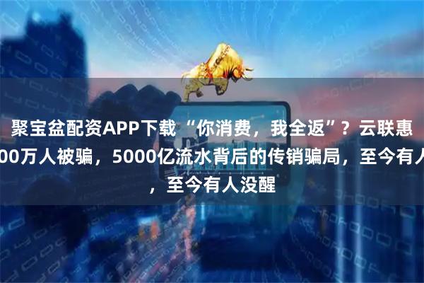 聚宝盆配资APP下载 “你消费，我全返”？云联惠：2000万人被骗，5000亿流水背后的传销骗局，至今有人没醒