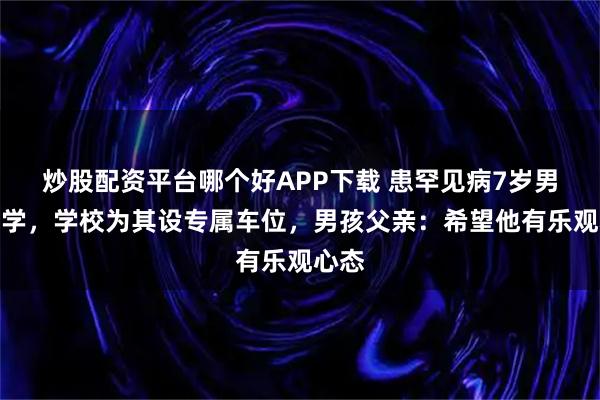 炒股配资平台哪个好APP下载 患罕见病7岁男孩开学，学校为其设专属车位，男孩父亲：希望他有乐观心态