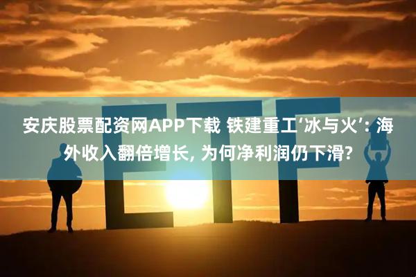 安庆股票配资网APP下载 铁建重工‘冰与火’: 海外收入翻倍增长, 为何净利润仍下滑?