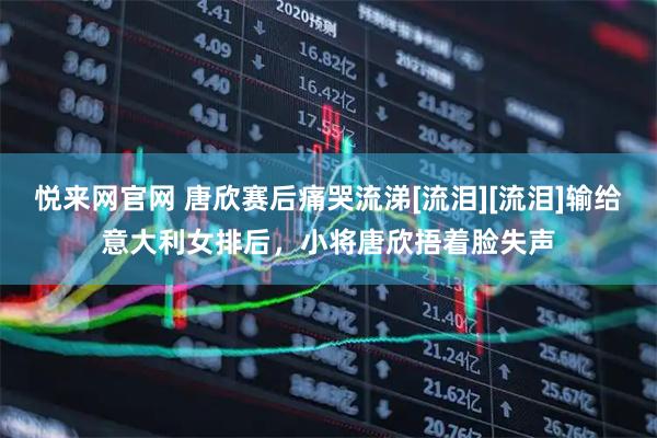 悦来网官网 唐欣赛后痛哭流涕[流泪][流泪]输给意大利女排后，小将唐欣捂着脸失声